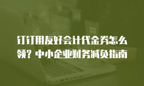 钉钉用友好会计代金券怎么领？中小企业财务减负指南