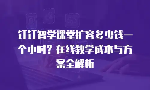 钉钉智学课堂扩容多少钱一个小时？在线教学成本与方案全解析