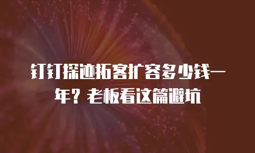 钉钉探迹拓客扩容多少钱一年？老板看这篇避坑