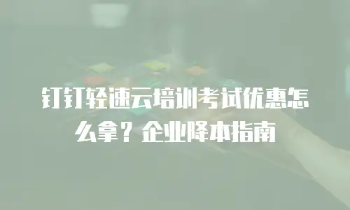 钉钉轻速云培训考试优惠怎么拿？企业降本指南