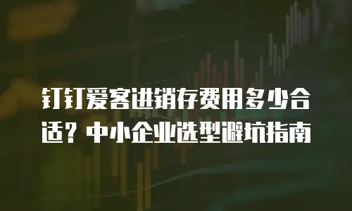 钉钉爱客进销存费用多少合适？中小企业选型避坑指南