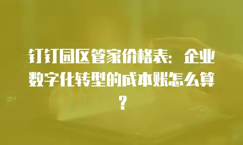 钉钉园区管家价格表：企业数字化转型的成本账怎么算？