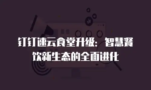 钉钉速云食堂升级：智慧餐饮新生态的全面进化