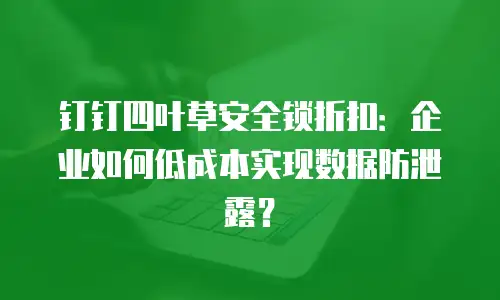 钉钉四叶草安全锁折扣：企业如何低成本实现数据防泄露？