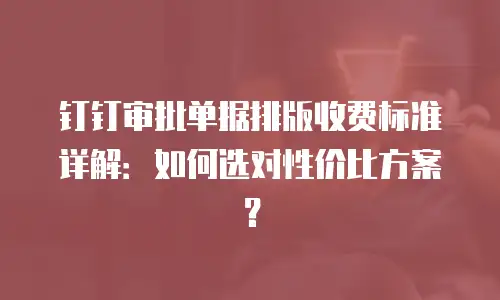 钉钉审批单据排版收费标准详解：如何选对性价比方案？