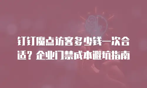 钉钉魔点访客多少钱一次合适？企业门禁成本避坑指南