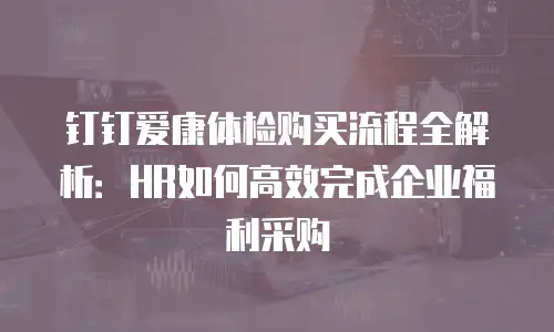 钉钉爱康体检购买流程全解析：HR如何高效完成企业福利采购