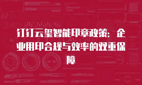钉钉云玺智能印章政策：企业用印合规与效率的双重保障