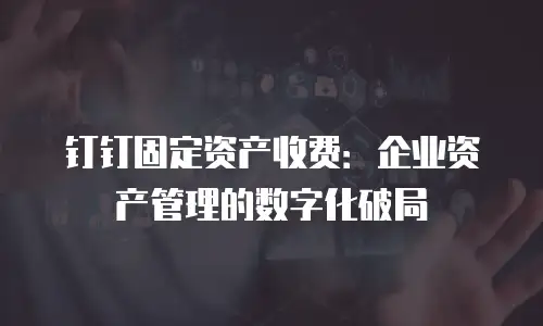 钉钉固定资产收费：企业资产管理的数字化破局