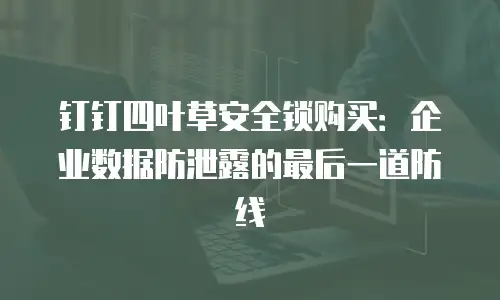 钉钉四叶草安全锁购买：企业数据防泄露的最后一道防线