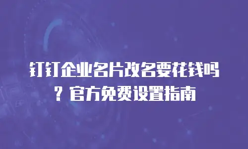 钉钉企业名片改名要花钱吗？官方免费设置指南