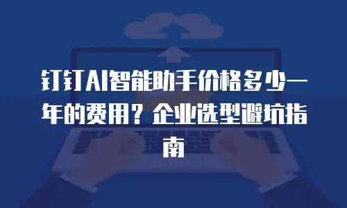 钉钉AI智能助手价格多少一年的费用？企业选型避坑指南