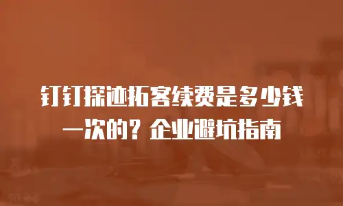 钉钉探迹拓客续费是多少钱一次的？企业避坑指南
