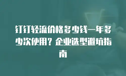 钉钉轻流价格多少钱一年多少次使用？企业选型避坑指南