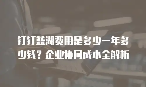 钉钉蓝湖费用是多少一年多少钱？企业协同成本全解析