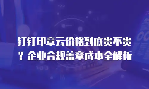 钉钉印章云价格到底贵不贵？企业合规盖章成本全解析