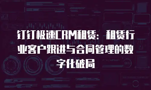 钉钉极速CRM租赁：租赁行业客户跟进与合同管理的数字化破局