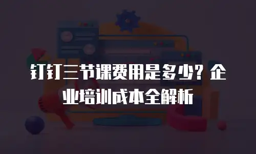 钉钉三节课费用是多少？企业培训成本全解析