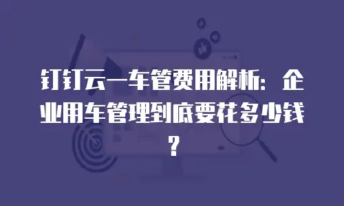 钉钉云一车管费用解析：企业用车管理到底要花多少钱？