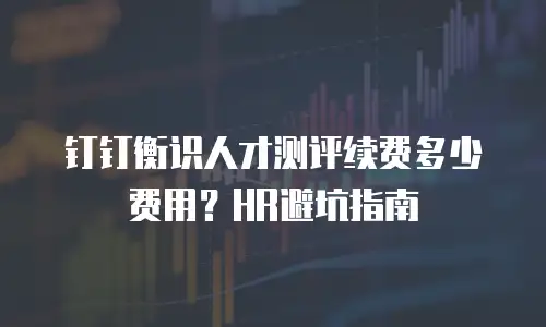 钉钉衡识人才测评续费多少费用？HR避坑指南
