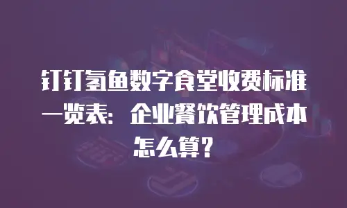 钉钉氢鱼数字食堂收费标准一览表：企业餐饮管理成本怎么算？