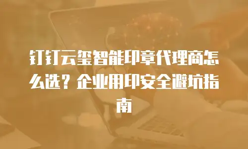 钉钉云玺智能印章代理商怎么选？企业用印安全避坑指南