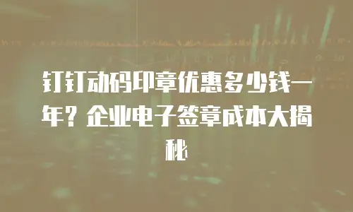 钉钉动码印章优惠多少钱一年？企业电子签章成本大揭秘