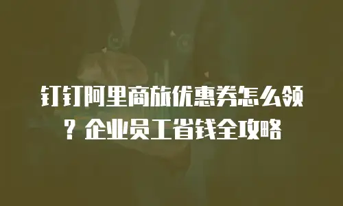 钉钉阿里商旅优惠券怎么领？企业员工省钱全攻略