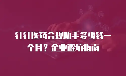 钉钉医药合规助手多少钱一个月？企业避坑指南
