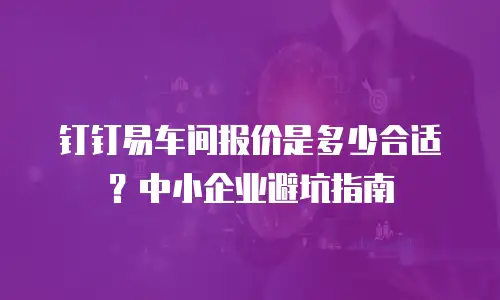 钉钉易车间报价是多少合适？中小企业避坑指南