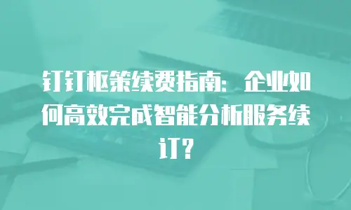 钉钉枢策续费指南：企业如何高效完成智能分析服务续订？