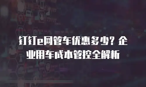 钉钉e网管车优惠多少？企业用车成本管控全解析