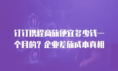 钉钉携程商旅便宜多少钱一个月的？企业差旅成本真相