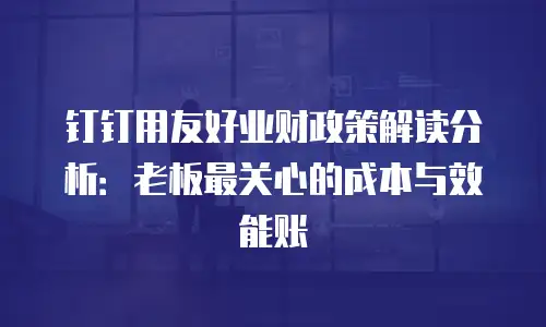 钉钉用友好业财政策解读分析：老板最关心的成本与效能账
