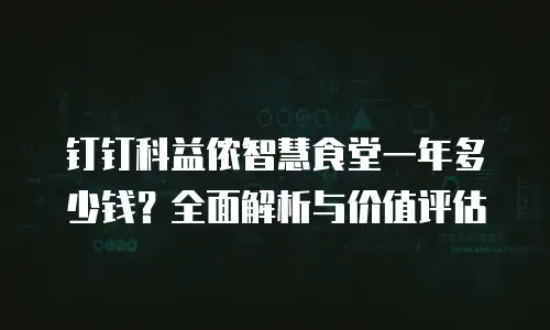 钉钉科益侬智慧食堂一年多少钱？全面解析与价值评估