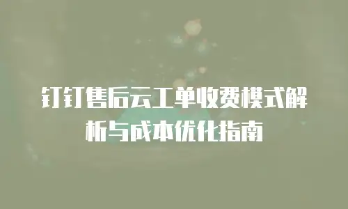 钉钉售后云工单收费模式解析与成本优化指南