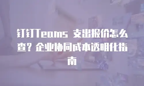 钉钉Teams 支出报价怎么查？企业协同成本透明化指南