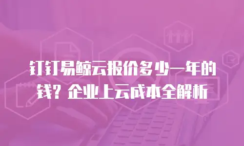 钉钉易鲸云报价多少一年的钱？企业上云成本全解析