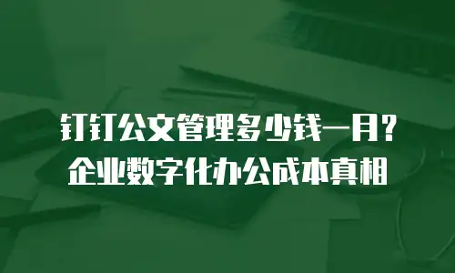 钉钉公文管理多少钱一月？企业数字化办公成本真相
