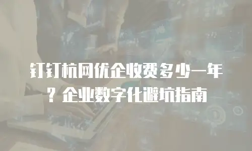 钉钉杭网优企收费多少一年？企业数字化避坑指南