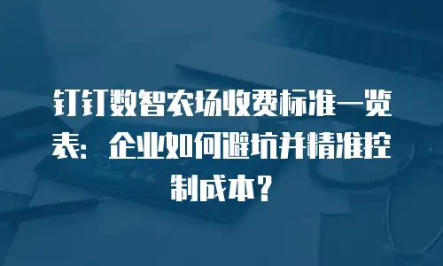 钉钉数智农场收费标准一览表：企业如何避坑并精准控制成本？