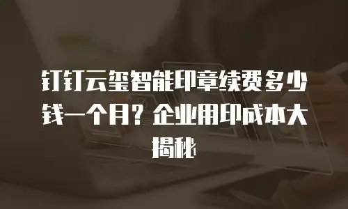 钉钉云玺智能印章续费多少钱一个月？企业用印成本大揭秘
