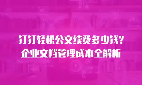 钉钉轻松公文续费多少钱？企业文档管理成本全解析