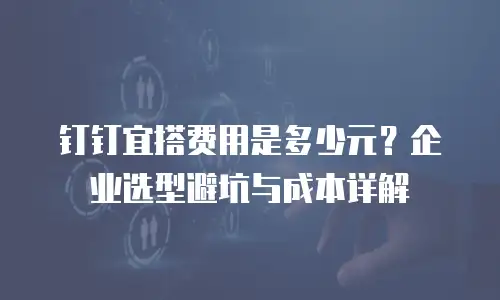 钉钉宜搭费用是多少元？企业选型避坑与成本详解