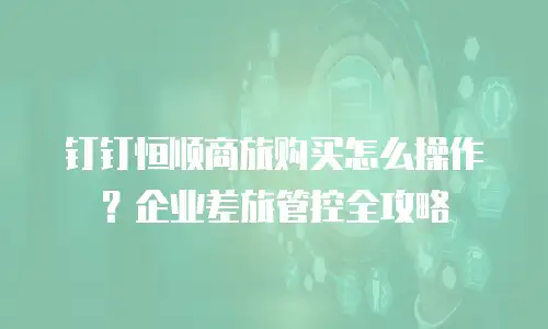 钉钉恒顺商旅购买怎么操作？企业差旅管控全攻略