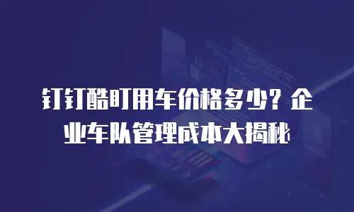 钉钉酷盯用车价格多少？企业车队管理成本大揭秘