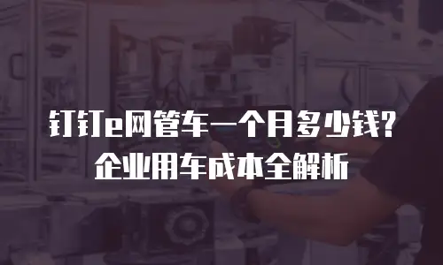 钉钉e网管车一个月多少钱？企业用车成本全解析
