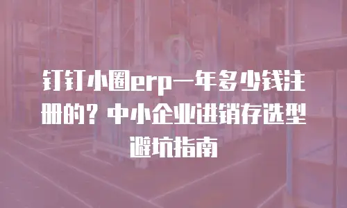 钉钉小圈erp一年多少钱注册的？中小企业进销存选型避坑指南