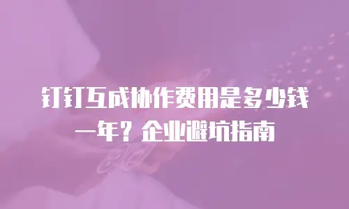 钉钉互成协作费用是多少钱一年？企业避坑指南