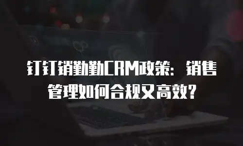 钉钉销勤勤CRM政策：销售管理如何合规又高效？